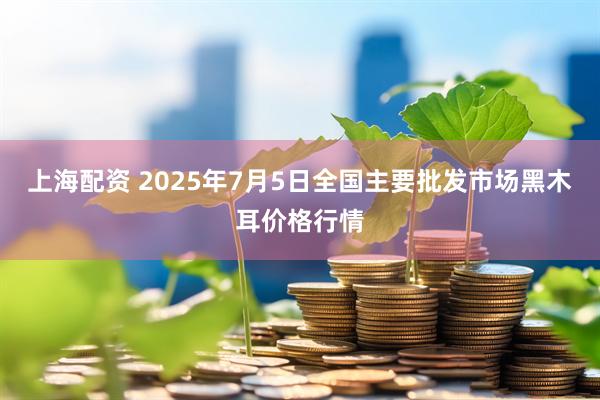 上海配资 2025年7月5日全国主要批发市场黑木耳价格行情