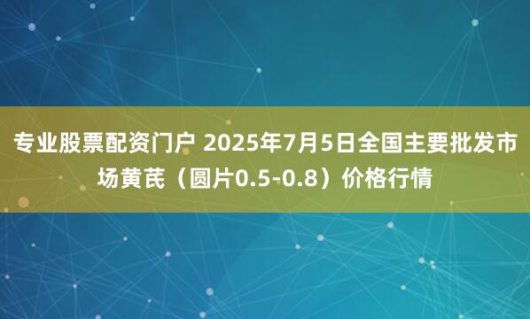 专业股票配资门户 2025年7月5日全国主要批发市场黄芪（圆片0.5-0.8）价格行情