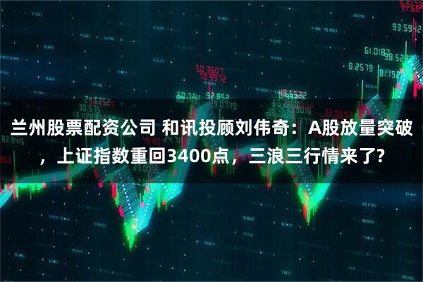 兰州股票配资公司 和讯投顾刘伟奇：A股放量突破，上证指数重回3400点，三浪三行情来了?