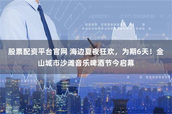 股票配资平台官网 海边夏夜狂欢，为期6天！金山城市沙滩音乐啤酒节今启幕