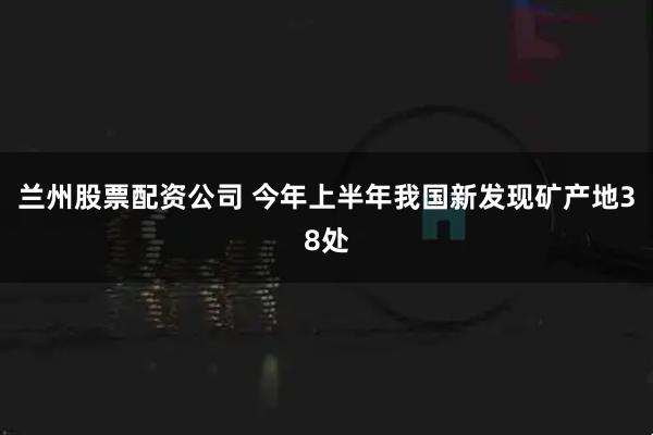 兰州股票配资公司 今年上半年我国新发现矿产地38处