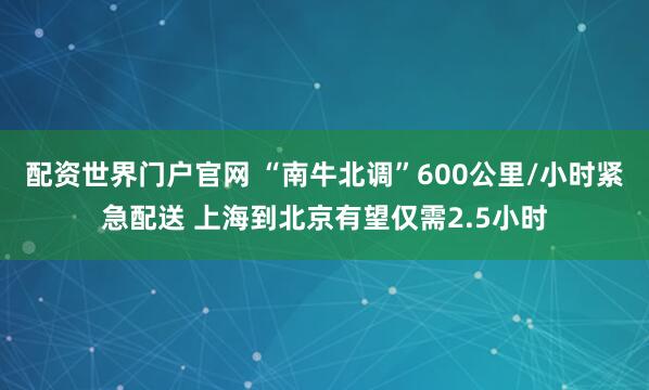配资世界门户官网 “南牛北调”600公里/小时紧急配送 上海到北京有望仅需2.5小时