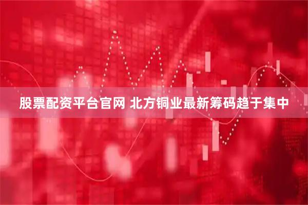 股票配资平台官网 北方铜业最新筹码趋于集中