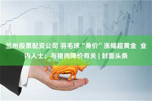兰州股票配资公司 羽毛球“身价”涨幅超黄金  业内人士：与猪肉降价有关 | 封面头条