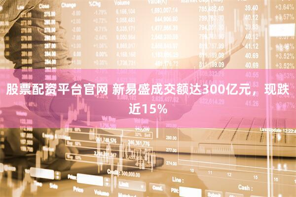 股票配资平台官网 新易盛成交额达300亿元，现跌近15%