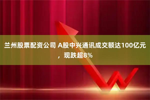兰州股票配资公司 A股中兴通讯成交额达100亿元，现跌超8%