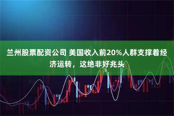 兰州股票配资公司 美国收入前20%人群支撑着经济运转，这绝非好兆头
