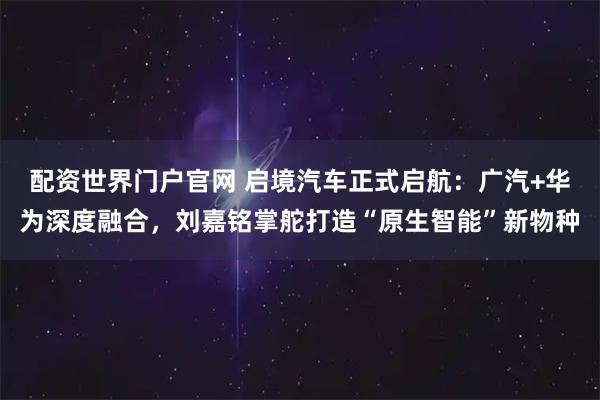 配资世界门户官网 启境汽车正式启航：广汽+华为深度融合，刘嘉铭掌舵打造“原生智能”新物种