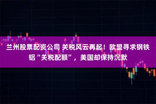 兰州股票配资公司 关税风云再起！欧盟寻求钢铁铝“关税配额”，美国却保持沉默