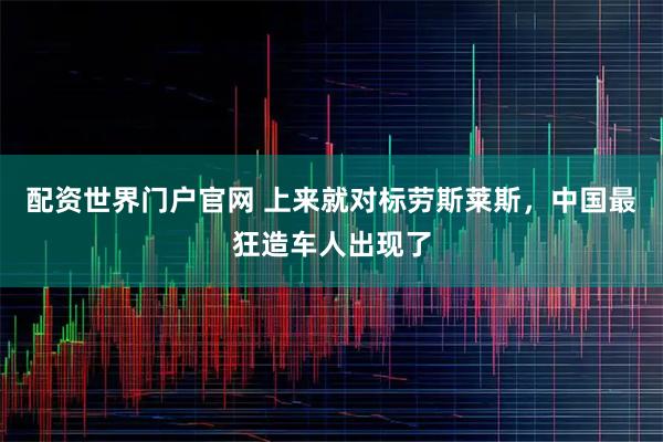 配资世界门户官网 上来就对标劳斯莱斯，中国最狂造车人出现了