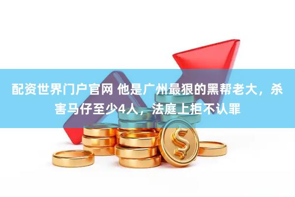 配资世界门户官网 他是广州最狠的黑帮老大，杀害马仔至少4人，法庭上拒不认罪