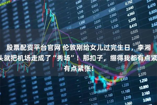 股票配资平台官网 伦敦刚给女儿过完生日，李湘转头就把机场走成了“秀场”！那扣子，绷得我都有点紧张！