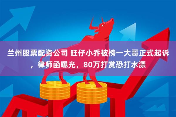 兰州股票配资公司 旺仔小乔被榜一大哥正式起诉，律师函曝光，80万打赏恐打水漂
