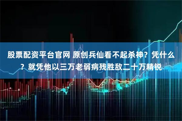 股票配资平台官网 原创兵仙看不起杀神？凭什么？就凭他以三万老弱病残胜敌二十万精锐