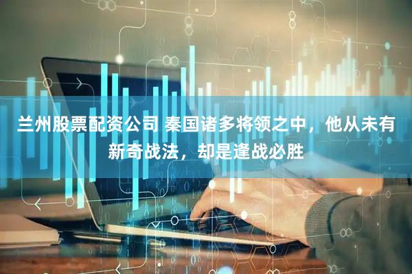 兰州股票配资公司 秦国诸多将领之中，他从未有新奇战法，却是逢战必胜