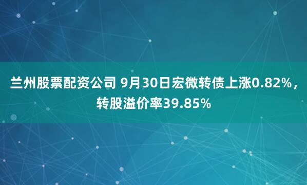 兰州股票配资公司 9月30日宏微转债上涨0.82%，转股溢价率39.85%