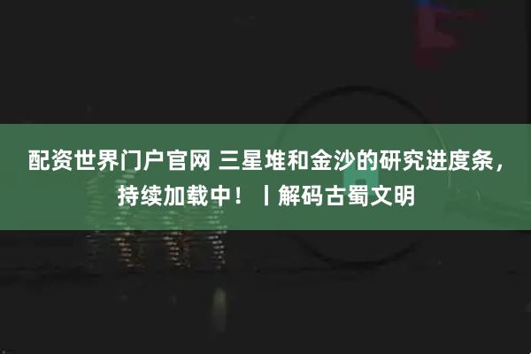配资世界门户官网 三星堆和金沙的研究进度条，持续加载中！丨解码古蜀文明