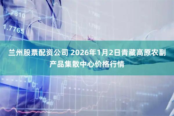 兰州股票配资公司 2026年1月2日青藏高原农副产品集散中心价格行情