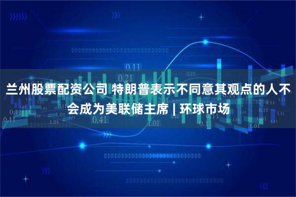 兰州股票配资公司 特朗普表示不同意其观点的人不会成为美联储主席 | 环球市场
