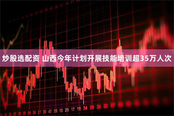 炒股选配资 山西今年计划开展技能培训超35万人次