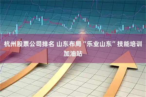 杭州股票公司排名 山东布局“乐业山东”技能培训加油站