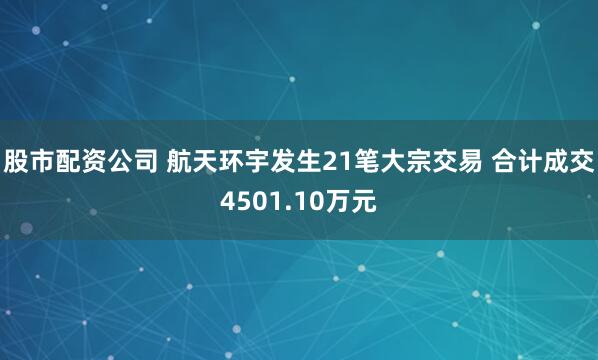 股市配资公司 航天环宇发生21笔大宗交易 合计成交4501.10万元