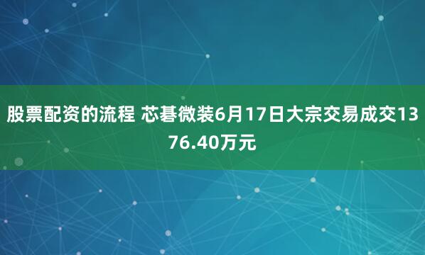 股票配资的流程 芯碁微装6月17日大宗交易成交1376.40万元
